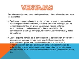Entre las ventajas que presenta el aprendizaje colaborativo cabe mencionar
las siguientes:

 Realmente promueve la construcción de conocimiento porque obliga a
  activar el pensamiento individual, a buscar formas de investigar sea en
  forma independiente o en grupo, y promueve valores en forma
  semiconsciente como la cooperación, la responsabilidad, la
  comunicación, el trabajo en equipo, la autoevaluación individual y de los
  compañeros.

 Desde el punto de vista de la comunicación, la colaboración propicia que
  se genere un lenguaje común, pues se establecen normas de
  funcionamiento grupal y se disminuye el temor a la crítica y a la
  retroalimentación, con esto disminuyen también los sentimientos de
  aislamiento y gracias a ello puede darse una mejora de las relaciones
  interpersonales entre personas de diferentes culturas, profesiones, etnias,
  etc.
 