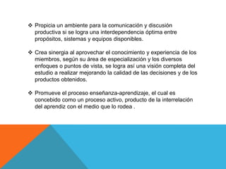  Propicia un ambiente para la comunicación y discusión
  productiva si se logra una interdependencia óptima entre
  propósitos, sistemas y equipos disponibles.

 Crea sinergia al aprovechar el conocimiento y experiencia de los
  miembros, según su área de especialización y los diversos
  enfoques o puntos de vista, se logra así una visión completa del
  estudio a realizar mejorando la calidad de las decisiones y de los
  productos obtenidos.

 Promueve el proceso enseñanza-aprendizaje, el cual es
  concebido como un proceso activo, producto de la interrelación
  del aprendiz con el medio que lo rodea .
 