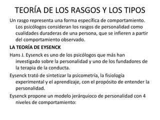 TEORÍA DE LOS RASGOS Y LOS TIPOS
Un rasgo representa una forma específica de comportamiento.
   Los psicólogos consideran los rasgos de personalidad como
   cualidades duraderas de una persona, que se infieren a partir
   del comportamiento observado.
LA TEORÍA DE EYSENCK
Hans J. Eysenck es uno de los psicólogos que más han
   investigado sobre la personalidad y uno de los fundadores de
   la terapia de la conducta.
Eysenck trató de sintetizar la psicometría, la fisiología
   experimental y el aprendizaje, con el propósito de entender la
   personalidad.
Eysenck propone un modelo jerárquioco de personalidad con 4
   niveles de comportamiento:
 