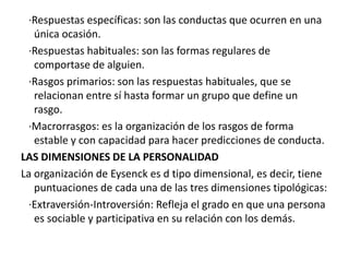 ·Respuestas específicas: son las conductas que ocurren en una
   única ocasión.
  ·Respuestas habituales: son las formas regulares de
   comportase de alguien.
  ·Rasgos primarios: son las respuestas habituales, que se
   relacionan entre sí hasta formar un grupo que define un
   rasgo.
  ·Macrorrasgos: es la organización de los rasgos de forma
   estable y con capacidad para hacer predicciones de conducta.
LAS DIMENSIONES DE LA PERSONALIDAD
La organización de Eysenck es d tipo dimensional, es decir, tiene
   puntuaciones de cada una de las tres dimensiones tipológicas:
  ·Extraversión-Introversión: Refleja el grado en que una persona
   es sociable y participativa en su relación con los demás.
 
