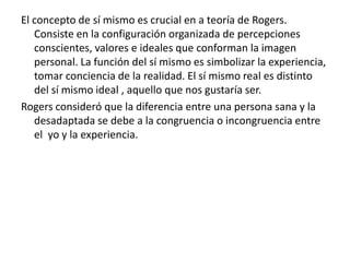 El concepto de sí mismo es crucial en a teoría de Rogers.
   Consiste en la configuración organizada de percepciones
   conscientes, valores e ideales que conforman la imagen
   personal. La función del sí mismo es simbolizar la experiencia,
   tomar conciencia de la realidad. El sí mismo real es distinto
   del sí mismo ideal , aquello que nos gustaría ser.
Rogers consideró que la diferencia entre una persona sana y la
   desadaptada se debe a la congruencia o incongruencia entre
   el yo y la experiencia.
 