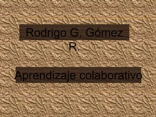 Rodrigo G. Gómez
          R.

Aprendizaje colaborativo
 