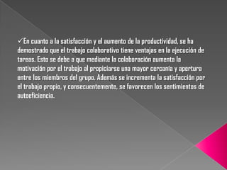En cuanto a la satisfacción y el aumento de la productividad, se ha
demostrado que el trabajo colaborativo tiene ventajas en la ejecución de
tareas. Esto se debe a que mediante la colaboración aumenta la
motivación por el trabajo al propiciarse una mayor cercanía y apertura
entre los miembros del grupo. Además se incrementa la satisfacción por
el trabajo propio, y consecuentemente, se favorecen los sentimientos de
autoeficiencia.
 