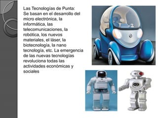 Las Tecnologías de Punta:
Se basan en el desarrollo del
micro electrónica, la
informática, las
telecomunicaciones, la
robótica, los nuevos
materiales, el láser, la
biotecnología, la nano
tecnología, etc. La emergencia
de las nuevas tecnologías
revoluciona todas las
actividades económicas y
sociales
 