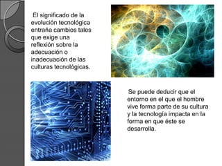 El significado de la
evolución tecnológica
entraña cambios tales
que exige una
reflexión sobre la
adecuación o
inadecuación de las
culturas tecnológicas.



                          Se puede deducir que el
                         entorno en el que el hombre
                         vive forma parte de su cultura
                         y la tecnología impacta en la
                         forma en que éste se
                         desarrolla.
 