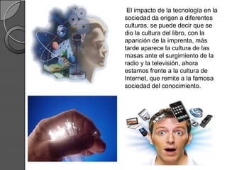 El impacto de la tecnología en la
sociedad da origen a diferentes
culturas, se puede decir que se
dio la cultura del libro, con la
aparición de la imprenta, más
tarde aparece la cultura de las
masas ante el surgimiento de la
radio y la televisión, ahora
estamos frente a la cultura de
Internet, que remite a la famosa
sociedad del conocimiento.
 
