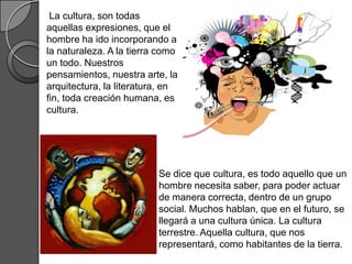 La cultura, son todas
aquellas expresiones, que el
hombre ha ido incorporando a
la naturaleza. A la tierra como
un todo. Nuestros
pensamientos, nuestra arte, la
arquitectura, la literatura, en
fin, toda creación humana, es
cultura.




                          Se dice que cultura, es todo aquello que un
                          hombre necesita saber, para poder actuar
                          de manera correcta, dentro de un grupo
                          social. Muchos hablan, que en el futuro, se
                          llegará a una cultura única. La cultura
                          terrestre. Aquella cultura, que nos
                          representará, como habitantes de la tierra.
 