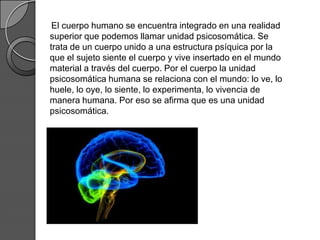 El cuerpo humano se encuentra integrado en una realidad
superior que podemos llamar unidad psicosomática. Se
trata de un cuerpo unido a una estructura psíquica por la
que el sujeto siente el cuerpo y vive insertado en el mundo
material a través del cuerpo. Por el cuerpo la unidad
psicosomática humana se relaciona con el mundo: lo ve, lo
huele, lo oye, lo siente, lo experimenta, lo vivencia de
manera humana. Por eso se afirma que es una unidad
psicosomática.
 