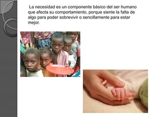La necesidad es un componente básico del ser humano
que afecta su comportamiento, porque siente la falta de
algo para poder sobrevivir o sencillamente para estar
mejor.
 