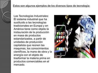 Estos son algunos ejemplos de los diversos tipos de tecnología:


Las Tecnologías Industriales:
El sistema industrial que ha
sustituido a las tecnologías
tradicionales en Europa y en
América tiene como objeto la
instauración de la producción
en masa de productos
estandarizados, a partir de
unidades de producción
capitalista que reúnen las
maquinas, los conocimientos
científicos, la mano de obra y la
energía con el objeto de
trasformar la materia prima en
productos comerciables en el
mercado.
 