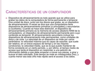 CARACTERÍSTICAS DE UN COMPUTADOR
   Dispositivo de almacenamiento es todo aparato que se utilice para
    grabar los datos de la computadora de forma permanente o temporal.
    Una unidad de disco, junto con los discos que graba, es un dispositivo
    de almacenamiento. A veces se dice que una computadora tiene
    dispositivos de almacenamiento primarios (o principales) y secundarios
    (o auxiliares). Cuando se hace esta distinción, el dispositivo de
    almacenamiento primario es la memoria de acceso aleatorio RAM de la
    computadora, un dispositivo de almacenamiento permanente pero cuyo
    contenido es temporal. El almacenamiento secundario incluye los
    dispositivos de almacenamiento más permanentes, como unidades de
    disco y de cinta. La velocidad de un dispositivo se mide por varios
    parámetros: la velocidad máxima que es capaz de soportar, que suele
    ser relativa, en un breve espacio de tiempo y en las mejores
    condiciones; la velocidad media, que es la que puede mantener de
    forma constante en un cierto período, y, por último, el tiempo medio de
    acceso que tarda el dispositivo en responder a una petición de
    información debido a que debe empezar a mover sus piezas, a girar y
    buscar el dato solicitado. Este tiempo se mide en milisegundos (ms), y
    cuanto menor sea esta cifra más rápido será el acceso a los datos.
 