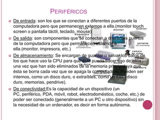 PERIFÉRICOS
   De entrada: son los que se conectan a diferentes puertos de la
    computadora pero que permanecen externos a ella.(monitor touch
    screen o pantalla táctil, teclado, mouse)
   De salida: son componentes que se conectan a diferentes puertos
    de la computadora pero que permanecen externos a
    ella.(monitor, impresora, etc.)
   De almacenamiento: Se encargan de guardar o salvar los datos de
    los que hace uso la CPU para que ésta pueda hacer uso de ellos
    una vez que han sido eliminados de la memoria principal, ya que
    ésta se borra cada vez que se apaga la computadora. Pueden ser
    internos, como un disco duro, o extraíbles, como un CD. (disco
    duro, memorias, pendrive).
   De conectividad:Es la capacidad de un dispositivo (un
    PC, periférico, PDA, móvil, robot, electrodoméstico, coche, etc.) de
    poder ser conectado (generalmente a un PC u otro dispositivo) sin
    la necesidad de un ordenador, es decir en forma autónoma.
 