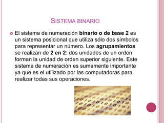 SISTEMA BINARIO
   El sistema de numeración binario o de base 2 es
    un sistema posicional que utiliza sólo dos símbolos
    para representar un número. Los agrupamientos
    se realizan de 2 en 2: dos unidades de un orden
    forman la unidad de orden superior siguiente. Este
    sistema de numeración es sumamente importante
    ya que es el utilizado por las computadoras para
    realizar todas sus operaciones.
 