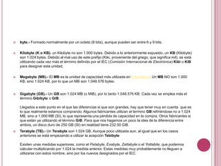    byte.- Formado normalmente por un octeto (8 bits), aunque pueden ser entre 6 y 9 bits.

   Kilobyte (K o KB). un Kilobyte no son 1.000 bytes. Debido a lo anteriormente expuesto, un KB (Kilobyte)
    son 1.024 bytes. Debido al mal uso de este prefijo (Kilo, proveniente del griego, que significa mil), se está
    utilizando cada vez más el término definido por el IEC (Comisión Internacional de Electrónica) Kibi o KiB
    para designar esta unidad.

   Megabyte (MB).- El MB es la unidad de capacidad más utilizada en Informática. Un MB NO son 1.000
    KB, sino 1.024 KB, por lo que un MB son 1.048.576 bytes.


   Gigabyte (GB).- Un GB son 1.024 MB (o MiB), por lo tanto 1.048.576 KB. Cada vez se emplea más el
    término Gibibyte o GiB.

    Llegados a este punto en el que las diferencias si que son grandes, hay que tener muy en cuenta que es
    lo que realmente estamos comprando. Algunos fabricantes utilizan el termino GB refiriéndose no a 1.024
    MB, sino a 1.000 MB (SI), lo que representa una pérdida de capacidad en la compra. Otros fabricantes si
    que están ya utilizando el término GiB. Para que nos hagamos un poco la idea de la diferencia entre
    ambos, un disco duro de 250 GB (SI) en realidad tiene 232.50 GiB.
   Terabyte (TB).- Un Terabyte son 1.024 GB. Aunque poco utilizada aun, al igual que en los casos
    anteriores se está empezando a utilizar la acepción Tebibyte

    Existen unas medidas superiores, como el Petabyte, Exabyte, Zettabyte o el Yottabite, que podemos
    calcular multiplicando por 1.024 la medida anterior. Estas medidas muy probablemente no lleguen a
    utilizarse con estos nombre, sino por los nuevos designados por el IEC.
 