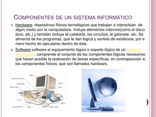 COMPONENTES DE UN SISTEMA INFORMÁTICO
   Hardware: dispositivos físicos tecnológicos que trabajan o interactúan de
    algún modo con la computadora. Incluye elementos internos(como el disco
    duro, etc.) y también incluye el cableado, los circuitos, el gabinete, etc. Se
    alimenta de los programas, que le dan lógica y sentido de existencia, por e
    mero hecho de ejecutarse dentro de éste.
   Software:software al equipamiento lógico o soporte lógico de un sistema
    informático, comprende el conjunto de los componentes lógicos necesarios
    que hacen posible la realización de tareas específicas, en contraposición a
    los componentes físicos, que son llamados hardware.
 