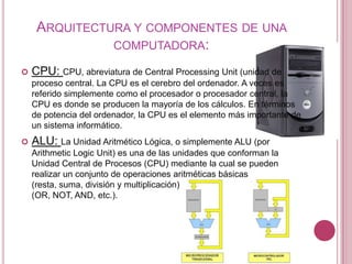 ARQUITECTURA Y COMPONENTES DE UNA
               COMPUTADORA:

   CPU: CPU, abreviatura de Central Processing Unit (unidad de
    proceso central. La CPU es el cerebro del ordenador. A veces es
    referido simplemente como el procesador o procesador central, la
    CPU es donde se producen la mayoría de los cálculos. En términos
    de potencia del ordenador, la CPU es el elemento más importante de
    un sistema informático.
   ALU: La Unidad Aritmético Lógica, o simplemente ALU (por
    Arithmetic Logic Unit) es una de las unidades que conforman la
    Unidad Central de Procesos (CPU) mediante la cual se pueden
    realizar un conjunto de operaciones aritméticas básicas
    (resta, suma, división y multiplicación) y de operaciones lógicas
    (OR, NOT, AND, etc.).
 