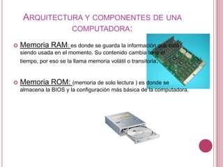 ARQUITECTURA Y COMPONENTES DE UNA
               COMPUTADORA:

   Memoria RAM: es donde se guarda la información que está
    siendo usada en el momento. Su contenido cambia todo el
    tiempo, por eso se la llama memoria volátil o transitoria.


   Memoria ROM: (memoria de solo lectura ) es donde se
    almacena la BIOS y la configuración más básica de la computadora.
 