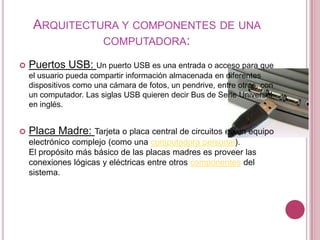 ARQUITECTURA Y COMPONENTES DE UNA
               COMPUTADORA:

   Puertos USB: Un puerto USB es una entrada o acceso para que
    el usuario pueda compartir información almacenada en diferentes
    dispositivos como una cámara de fotos, un pendrive, entre otros, con
    un computador. Las siglas USB quieren decir Bus de Serie Universal
    en inglés.


   Placa Madre: Tarjeta o placa central de circuitos en un equipo
    electrónico complejo (como una computadora personal).
    El propósito más básico de las placas madres es proveer las
    conexiones lógicas y eléctricas entre otros componentes del
    sistema.
 
