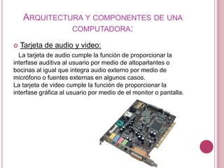 ARQUITECTURA Y COMPONENTES DE UNA
              COMPUTADORA:

   Tarjeta de audio y video:
  La tarjeta de audio cumple la función de proporcionar la
interfase auditiva al usuario por medio de altoparlantes o
bocinas al igual que integra audio externo por medio de
micrófono o fuentes externas en algunos casos.
La tarjeta de video cumple la función de proporcionar la
interfase gráfica al usuario por medio de el monitor o pantalla.
 