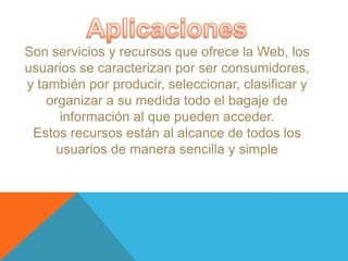 Son servicios y recursos que ofrece la Web, los
usuarios se caracterizan por ser consumidores,
y también por producir, seleccionar, clasificar y
    organizar a su medida todo el bagaje de
      información al que pueden acceder.
 Estos recursos están al alcance de todos los
      usuarios de manera sencilla y simple
 