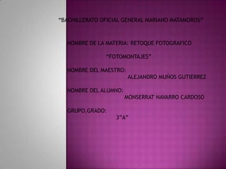 “BACHILLERATO OFICIAL GENERAL MARIANO MATAMOROS”



  NOMBRE DE LA MATERIA: RETOQUE FOTOGRAFICO

               “FOTOMONTAJES”

  NOMBRE DEL MAESTRO:
                        ALEJANDRO MUÑOS GUTIERREZ

  NOMBRE DEL ALUMNO:
                       MONSERRAT NAVARRO CARDOSO

  GRUPO,GRADO:
                   3”A”
 