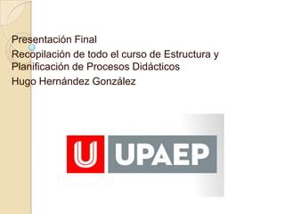 Presentación Final
Recopilación de todo el curso de Estructura y
Planificación de Procesos Didácticos
Hugo Hernández González
 