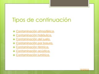 Tipos de continuación
   Contaminación atmosférica.
   Contaminación hidráulica.
   Contaminación del suelo.
   Contaminación por basura.
   Contaminación térmica.
   Contaminación acústica.
   Contaminación lumínica.




                                 regreso
 