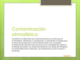 Contaminación
atmosférica.
Consiste en la liberación de sustancias químicas y partículas en
la atmósfera alterando su composición y suponiendo un riesgo para
la salud de las personas y de los demás seres vivos. Los gases
contaminantes del aire más comunes son el monóxido de carbono,
el dióxido de azufre, los clorofluorocarbonos y los óxido de nitrógeno.
la combustible de los vehículos. Los fotoquímicos como el ozono y
el esmog.

                                                                 regreso
 