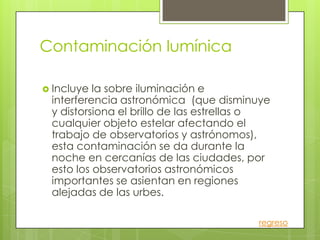 Contaminación lumínica

 Incluye la sobre iluminación e
 interferencia astronómica (que disminuye
 y distorsiona el brillo de las estrellas o
 cualquier objeto estelar afectando el
 trabajo de observatorios y astrónomos),
 esta contaminación se da durante la
 noche en cercanías de las ciudades, por
 esto los observatorios astronómicos
 importantes se asientan en regiones
 alejadas de las urbes.

                                        regreso
 