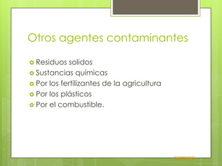 Otros agentes contaminantes

 Residuos   solidos
 Sustancias químicas
 Por los fertilizantes de la agricultura
 Por los plásticos
 Por el combustible.




                                            regreso
 