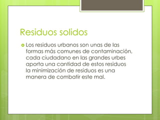 Residuos solidos
 Losresiduos urbanos son unas de las
 formas más comunes de contaminación,
 cada ciudadano en las grandes urbes
 aporta una cantidad de estos residuos
 la minimización de residuos es una
 manera de combatir este mal.
 