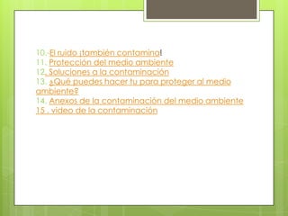 10.-El ruido ¡también contamina!
11. Protección del medio ambiente
12. Soluciones a la contaminación
13. ¿Qué puedes hacer tu para proteger al medio
ambiente?
14. Anexos de la contaminación del medio ambiente
15 . video de la contaminación
 