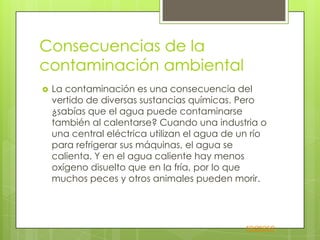    La contaminación es una consecuencia del
    vertido de diversas sustancias químicas. Pero
    ¿sabías que el agua puede contaminarse
    también al calentarse? Cuando una industria o
    una central eléctrica utilizan el agua de un río
    para refrigerar sus máquinas, el agua se
    calienta. Y en el agua caliente hay menos
    oxígeno disuelto que en la fría, por lo que
    muchos peces y otros animales pueden morir.




                                               regreso
 
