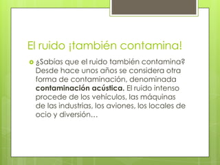 El ruido ¡también contamina!
 ¿Sabías que el ruido también contamina?
 Desde hace unos años se considera otra
 forma de contaminación, denominada
 contaminación acústica. El ruido intenso
 procede de los vehículos, las máquinas
 de las industrias, los aviones, los locales de
 ocio y diversión…
 