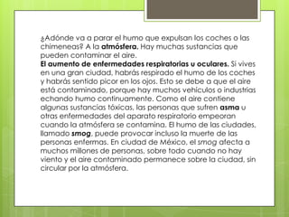¿Adónde va a parar el humo que expulsan los coches o las
chimeneas? A la atmósfera. Hay muchas sustancias que
pueden contaminar el aire.
El aumento de enfermedades respiratorias u oculares. Si vives
en una gran ciudad, habrás respirado el humo de los coches
y habrás sentido picor en los ojos. Esto se debe a que el aire
está contaminado, porque hay muchos vehículos o industrias
echando humo continuamente. Como el aire contiene
algunas sustancias tóxicas, las personas que sufren asma u
otras enfermedades del aparato respiratorio empeoran
cuando la atmósfera se contamina. El humo de las ciudades,
llamado smog, puede provocar incluso la muerte de las
personas enfermas. En ciudad de México, el smog afecta a
muchos millones de personas, sobre todo cuando no hay
viento y el aire contaminado permanece sobre la ciudad, sin
circular por la atmósfera.
 