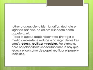 - Ahorra agua: cierra bien los grifos, dúchate en
lugar de bañarte, no utilices el inodoro como
papelera, etc.
- Todo lo que se debe hacer para proteger el
medio ambiente se reduce a ‘la regla de las tres
erres’: reducir, reutilizar y reciclar. Por ejemplo,
para no talar árboles innecesariamente hay que
reducir el consumo de papel, reutilizar el papel y
reciclarlo.
 