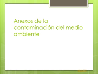 Anexos de la
contaminación del medio
ambiente




                     regreso
 