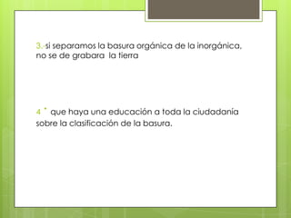 3.-si separamos la basura orgánica de la inorgánica,
no se de grabara la tierra




 ·
4 que haya una educación a toda la ciudadanía
sobre la clasificación de la basura.
 