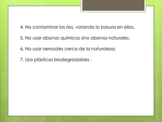 4. No contaminar los ríos, votando la basura en ellos.

5. No usar abonos químicos sino abonos naturales.

6. No usar aerosoles cerca de la naturaleza.

7. Usa plásticos biodegradables .
 