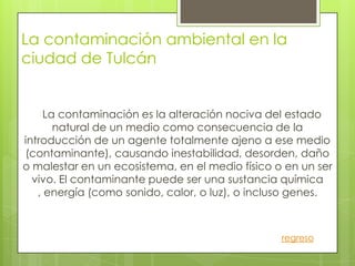 La contaminación ambiental en la
ciudad de Tulcán


     La contaminación es la alteración nociva del estado
       natural de un medio como consecuencia de la
introducción de un agente totalmente ajeno a ese medio
(contaminante), causando inestabilidad, desorden, daño
o malestar en un ecosistema, en el medio físico o en un ser
  vivo. El contaminante puede ser una sustancia química
   , energía (como sonido, calor, o luz), o incluso genes.



                                                 regreso
 