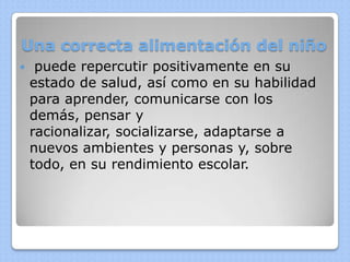 Una correcta alimentación del niño
    puede repercutir positivamente en su
    estado de salud, así como en su habilidad
    para aprender, comunicarse con los
    demás, pensar y
    racionalizar, socializarse, adaptarse a
    nuevos ambientes y personas y, sobre
    todo, en su rendimiento escolar.
 