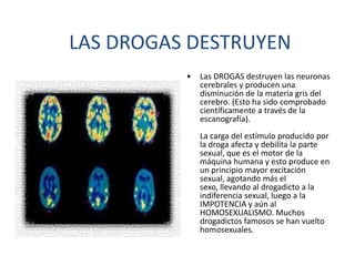 LAS DROGAS DESTRUYEN
          •   Las DROGAS destruyen las neuronas
              cerebrales y producen una
              disminución de la materia gris del
              cerebro. (Esto ha sido comprobado
              científicamente a través de la
              escanografía).
              La carga del estímulo producido por
              la droga afecta y debilita la parte
              sexual, que es el motor de la
              máquina humana y esto produce en
              un principio mayor excitación
              sexual, agotando más el
              sexo, llevando al drogadicto a la
              indiferencia sexual, luego a la
              IMPOTENCIA y aún al
              HOMOSEXUALISMO. Muchos
              drogadictos famosos se han vuelto
              homosexuales.
 
