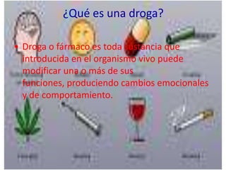 ¿Qué es una droga?

• Droga o fármaco es toda sustancia que
  introducida en el organismo vivo puede
  modificar una o más de sus
  funciones, produciendo cambios emocionales
  y de comportamiento.
 