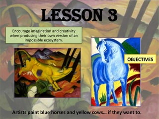 Lesson 3
 Encourage imagination and creativity
when producing their own version of an
       impossible ecosystem.



                                                     OBJECTIVES




 Artists paint blue horses and yellow cows… if they want to.
 