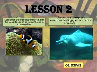 Lesson 2
                                             Use colours to express
Recognise the interdependence and        emotions, feelings, actions, envir
the importance of all living things in
           an ecosystem                             onments...




                                                     OBJECTIVES
 
