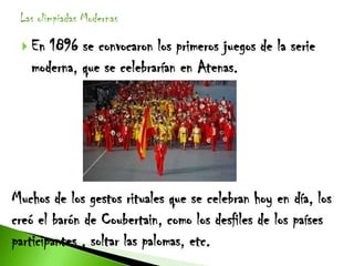 Las olimpiadas Modernas

  En 1896 se convocaron los primeros juegos de la serie
   moderna, que se celebrarían en Atenas.




Muchos de los gestos rituales que se celebran hoy en día, los
creó el barón de Coubertain, como los desfiles de los países
participantes , soltar las palomas, etc.
 