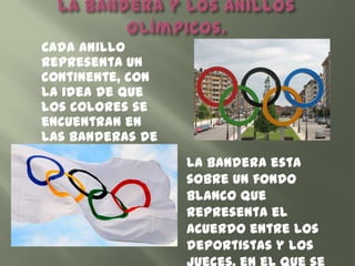 Cada anillo
representa un
continente, con
la idea de que
los colores se
encuentran en
las banderas de
los países de
esos              La bandera esta
continentes.      sobre un fondo
                  blanco que
                  representa el
                  acuerdo entre los
                  deportistas y los
 