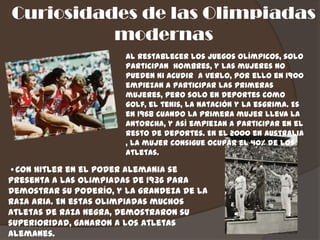 Curiosidades de las Olimpiadas
          modernas
                        Al restablecer los juegos olímpicos, solo
                        participan hombres, y las mujeres no
                        pueden ni acudir a verlo, por ello en 1900
                        empiezan a participar las primeras
                        mujeres, pero solo en deportes como
                        golf, el tenis, la natación y la esgrima. Es
                        en 1968 cuando la primera mujer lleva la
                        antorcha, y así empiezan a participar en el
                        resto de deportes. En el 2000 en Australia
                        , la mujer consigue ocupar el 40% de los
                        atletas.

• Con Hitler en el poder Alemania se
presenta a las olimpiadas de 1936 para
demostrar su poderío, y la grandeza de la
raza aria. En estas olimpiadas muchos
atletas de raza negra, demostraron su
superioridad, ganaron a los atletas
alemanes.
 