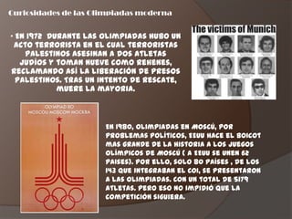 Curiosidades de las Olimpiadas moderna


„ En 1972 Durante las olimpiadas hubo un
 acto terrorista en el cual terroristas
    palestinos asesinan a dos atletas
   judíos y toman nueve como rehenes,
reclamando así la liberación de presos
  palestinos. Tras un intento de rescate,
            muere la mayoria.



                      En 1980, olimpiadas en Moscú, por
                      problemas políticos, EEUU hace el boicot
                      mas grande de la historia a los juegos
                      olímpicos de Moscú ( a EEUU se unen 62
                      paises). Por ello, solo 80 países , de los
                      143 que integraban el COI, se presentaron
                      a las olimpiadas. Con un total de 5179
                      atletas. Pero eso no impidió que la
                      competición siguiera.
 