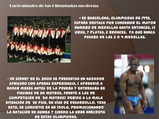 Curiosidades de las Olimpiadas moderna


                                   • En Barcelona, olimpiadas de 1992,
                                 España destaca por conseguir el mayor
                                 numero de medallas hasta entonces, 13
                                 oros, 7 platas, 2 bronces. Ya que nunca
                                      pasaba de las 3 o 4 medallas.




 „ En Sídney en el 2000 se presentan un nadador
   africano con apenas experiencia, ( aprendió a
 nadar meses antes de la prueba y entrenaba en
       piscinas de 20 metros, frente a las de
  competición de 50 metros) debido a la mala
situación de su país, en vías de desarrollo. Tras
  esto, se convirtió en un ídolo, promocionando
la natación en Guinea y siendo la gran anécdota
                de estas olimpiadas.
 